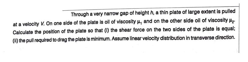Through a very narrow gap of height h, a thin plate of large extent is pulled
at a velocity V. On one side of the plate is oil of viscosity u, and on the other side oil of viscosity H,.
Calculate the position of the plate so that (1) the shear force on the two sides of the plate is equal;
(ii) the pull required to drag the plate is minimum. Assume linear velocity distribution in transverse direction.
