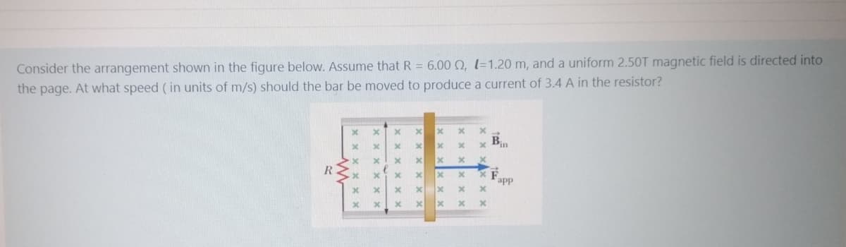 Consider the arrangement shown in the figure below. Assume that R = 6.00 0, 1=1.20 m, and a uniform 2.50T magnetic field is directed into
the page. At what speed (in units of m/s) should the bar be moved to produce a current of 3.4 A in the resistor?
Bin
R
app
