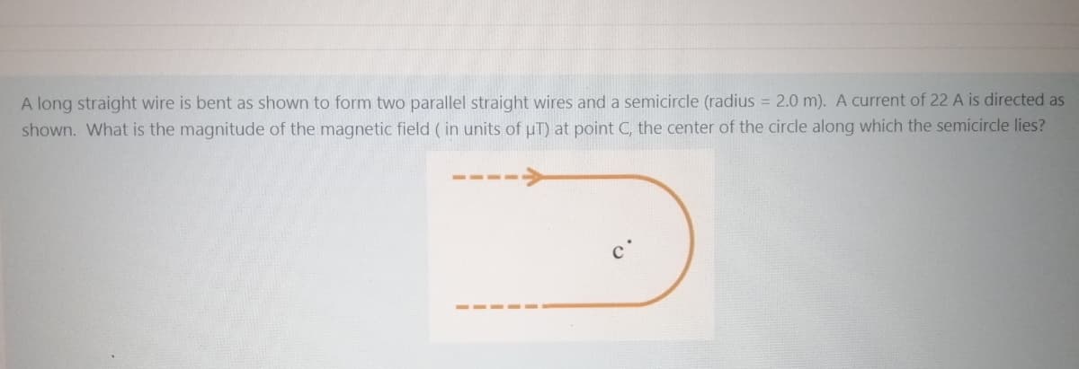 A long straight wire is bent as shown to form two parallel straight wires and a semicircle (radius = 2.0 m). A current of 22 A is directed as
shown. What is the magnitude of the magnetic field ( in units of uT) at point C, the center of the circle along which the semicircle lies?
