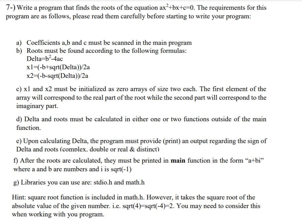 7-) Write a program that finds the roots of the equation ax?+bx+c=0. The requirements for this
program are as follows, please read them carefully before starting to write your program:
a) Coefficients a,b and c must be scanned in the main program
b) Roots must be found according to the following formulas:
Delta=b?-4ac
xl=(-b+sqrt(Delta))/2a
x2=(-b-sqrt(Delta))/2a
c) x1 and x2 must be initialized as zero arrays of size two each. The first element of the
array will correspond to the real part of the root while the second part will correspond to the
imaginary part.
d) Delta and roots must be calculated in either one or two functions outside of the main
function.
e) Upon calculating Delta, the program must provide (print) an output regarding the sign of
Delta and roots (complex, double or real & distinct)
f) After the roots are calculated, they must be printed in main function in the form "a+bi"
where a and b are numbers andi is sqrt(-1)
g) Libraries you can use are: stdio.h and math.h
Hint: square root function is included in math.h. However, it takes the square root of the
absolute value of the given number. i.e. sqrt(4)=sqrt(-4)%32. You may need to consider this
when working with you program.
