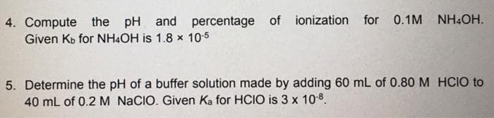 for 0.1M NH4OH.
4. Compute the
Given Kb for NH4OH is 1.8 x 10-5
pH and percentage of ionization
5. Determine the pH of a buffer solution made by adding 60 mL of 0.80M HCIO to
40 mL of 0.2 M NACIO. Given Ka for HCIO is 3 x 108.
