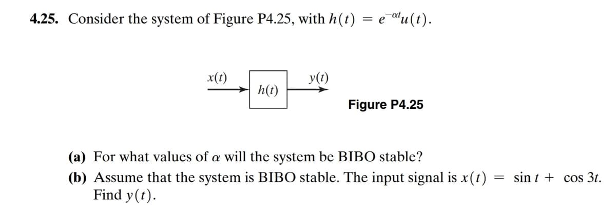 4.25. Consider the system of Figure P4.25, with h(t)
e au(t).
x(t)
→ h(t)
y(t)
Figure P4.25
(a) For what values of a will the system be BIBO stable?
(b) Assume that the system is BIBO stable. The input signal is x(t) =
Find y(t).
sin t + cos 3t.
