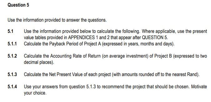 Question 5
Use the information provided to answer the questions.
5.1
Use the information provided below to calculate the following. Where applicable, use the present
value tables provided in APPENDICES 1 and 2 that appear after QUESTION 5.
Calculate the Payback Period of Project A (expressed in years, months and days).
5.1.1
5.1.2
5.1.3
5.1.4
Calculate the Accounting Rate of Return (on average investment) of Project B (expressed to two
decimal places).
Calculate the Net Present Value of each project (with amounts rounded off to the nearest Rand).
Use your answers from question 5.1.3 to recommend the project that should be chosen. Motivate
your choice.