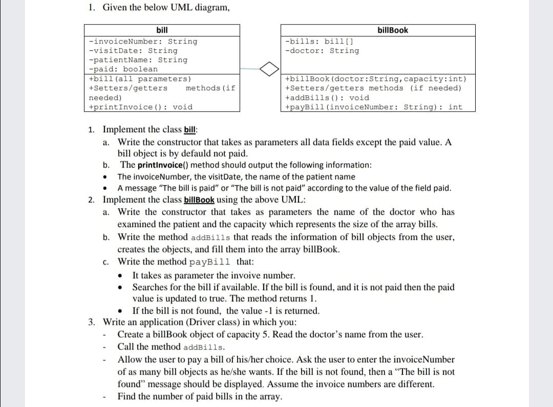 1. Given the below UML diagram,
bill
billBook
-invoiceNumber: String
-visitDate: String
-patientName: String
-paid: boolean
+bill(all parameters)
+Setters/getters
-bills: bill[]
-doctor: String
+billBook (doctor:String, capacity:int)
+Setters/getters methods (if needed)
+addBills (): void
+payBill (invoiceNumber: String): int
methods (if
needed)
+printInvoice (): void
1. Implement the class bill:
a. Write the constructor that takes as parameters all data fields except the paid value. A
bill object is by defauld not paid.
The printInvoice() method should output the following information:
The invoiceNumber, the visitDate, the name of the patient name
A message "The bill is paid" or "The bill is not paid" according to the value of the field paid.
b.
2. Implement the class billBook using the above UML:
a. Write the constructor that takes as parameters the name of the doctor who has
examined the patient and the capacity which represents the size of the array bills.
b. Write the method addBills that reads the information of bill objects from the user,
creates the objects, and fill them into the array billBook.
c. Write the method payBill that:
It takes as parameter the invoive number.
Searches for the bill if available. If the bill is found, and it is not paid then the paid
value is updated to true. The method returns 1.
If the bill is not found, the value -1 is returned.
3. Write an application (Driver class) in which you:
Create a billBook object of capacity 5. Read the doctor's name from the user.
Call the method addBills.
Allow the user to pay a bill of his/her choice. Ask the user to enter the invoiceNumber
of as many bill objects as he/she wants. If the bill is not found, then a "The bill is not
found" message should be displayed. Assume the invoice numbers are different.
Find the number of paid bills in the array.
