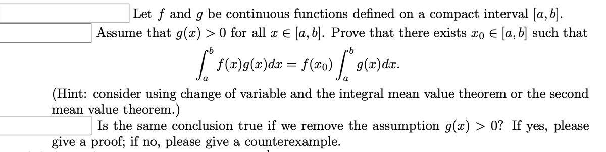 Let f and g be continuous functions defined on a compact interval [a, b].
Assume that g(x) > 0 for all x E [a, b]. Prove that there exists xo E [a, b] such that
9.
| f(x)g(x)dr = f (xo) | g(x)dx.
а
a
(Hint: consider using change of variable and the integral mean value theorem or the second
mean value theorem.)
Is the same conclusion true if we remove the assumption g(x) > 0? If yes, please
give a proof; if no, please give a counterexample.

