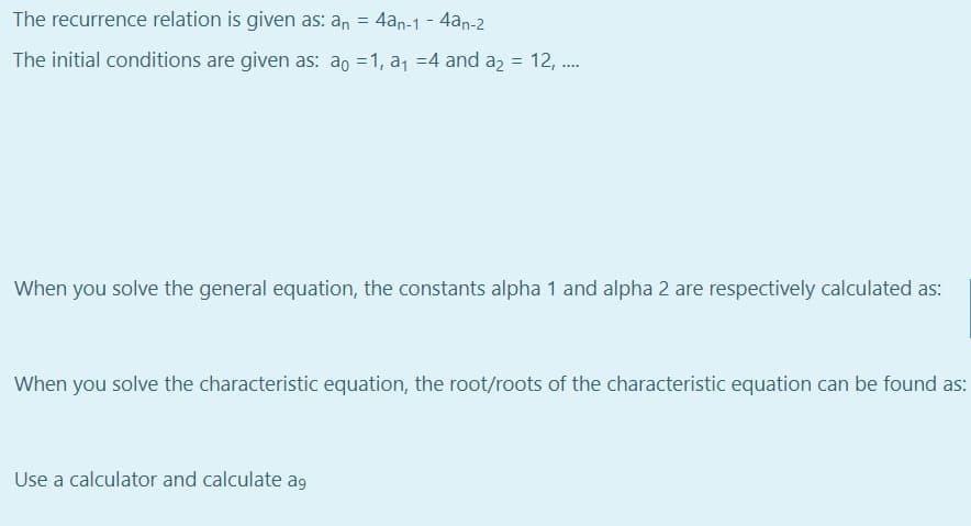 The recurrence relation is given as: an = 4an-1 - 4an-2
%3D
The initial conditions are given as: ao =1, a, =4 and a2 =
12, .
When you solve the general equation, the constants alpha 1 and alpha 2 are respectively calculated as:
When you solve the characteristic equation, the root/roots of the characteristic equation can be found as:
Use a calculator and calculate ag
