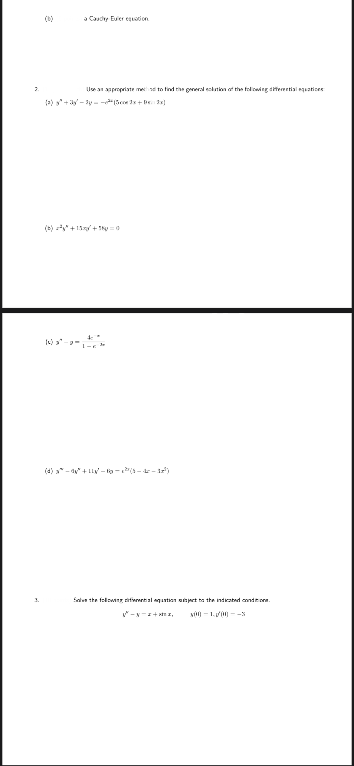 (b)
a Cauchy-Euler equation.
2.
Use an appropriate method to find the general solution of the following differential equations:
(a) y" + 3y' – 2y = -e2" (5 cos 2x + 9 sin 2a)
(b) x²y" + 15xy' + 58y = 0
4e-*
(c) y" – :
- y =
1 – e-2x
(d) y" – 6y" + 11y' – 6y = e2" (5 – 4r – 3r?)
3.
Solve the following differential equation subject to the indicated conditions.
y" – y = x + sin x,
y(0) = 1, y'(0) = -3
