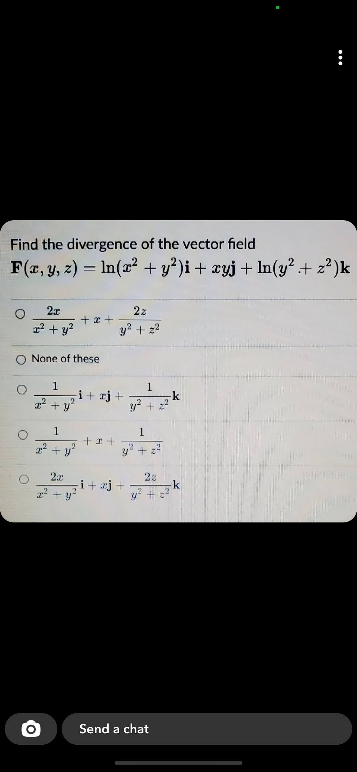 Find the divergence of the vector field
F(x, y, z) = ln(x² + y²)i+ ¤yj+ ln(y² + z² )k
2x
2z
+ x +
x2 + y2
y2 + z2
O None of these
1
1
k
y? + 22
i+ xj+
22 + y?
1
1
+ x +
r + y?
y? + 22
2x
i+ aj +
2z
x2 + y?
y? + z?
Send a chat
