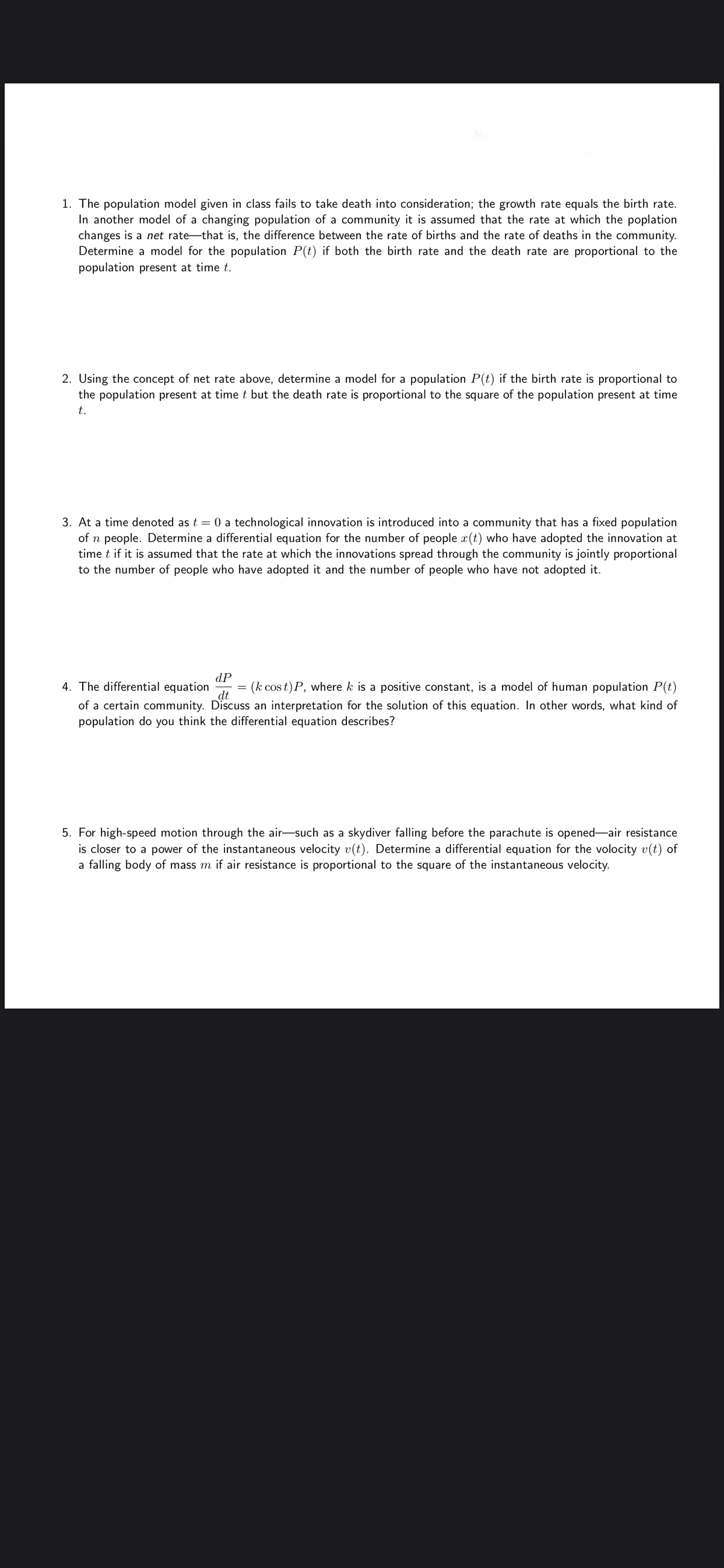 1. The population model given in class fails to take death into consideration; the growth rate equals the birth rate.
In another model of a changing population of a community it is assumed that the rate at which the poplation
changes is a net rate-that is, the difference between the rate of births and the rate of deaths in the community.
Determine a model for the population P(t) if both the birth rate and the death rate are proportional to the
population present at time t.
2. Using the concept of net rate above, determine a model for a population P(t) if the birth rate is proportional to
the population present at time t but the death rate is proportional to the square of the population present at time
t.
3. At a time denoted as t = 0 a technological innovation is introduced into a community that has a fixed population
of n people. Determine a differential equation for the number of people x(t) who have adopted the innovation at
time t if it is assumed that the rate at which the innovations spread through the community is jointly proportional
to the number of people who have adopted it and the number of people who have not adopted it.
dP
= (k cos t) P, where k is a positive constant, is a model of human population P(t)
4. The differential equation
of a certain community. Discuss an interpretation for the solution of this equation. In other words, what kind of
population do you think the differential equation describes?
dt
5. For high-speed motion through the air-such as a skydiver falling before the parachute is opened-air resistance
is closer to a power of the instantaneous velocity v(t). Determine a differential equation for the volocity v(t) of
a falling body of mass m if air resistance is proportional to the square of the instantaneous velocity.
