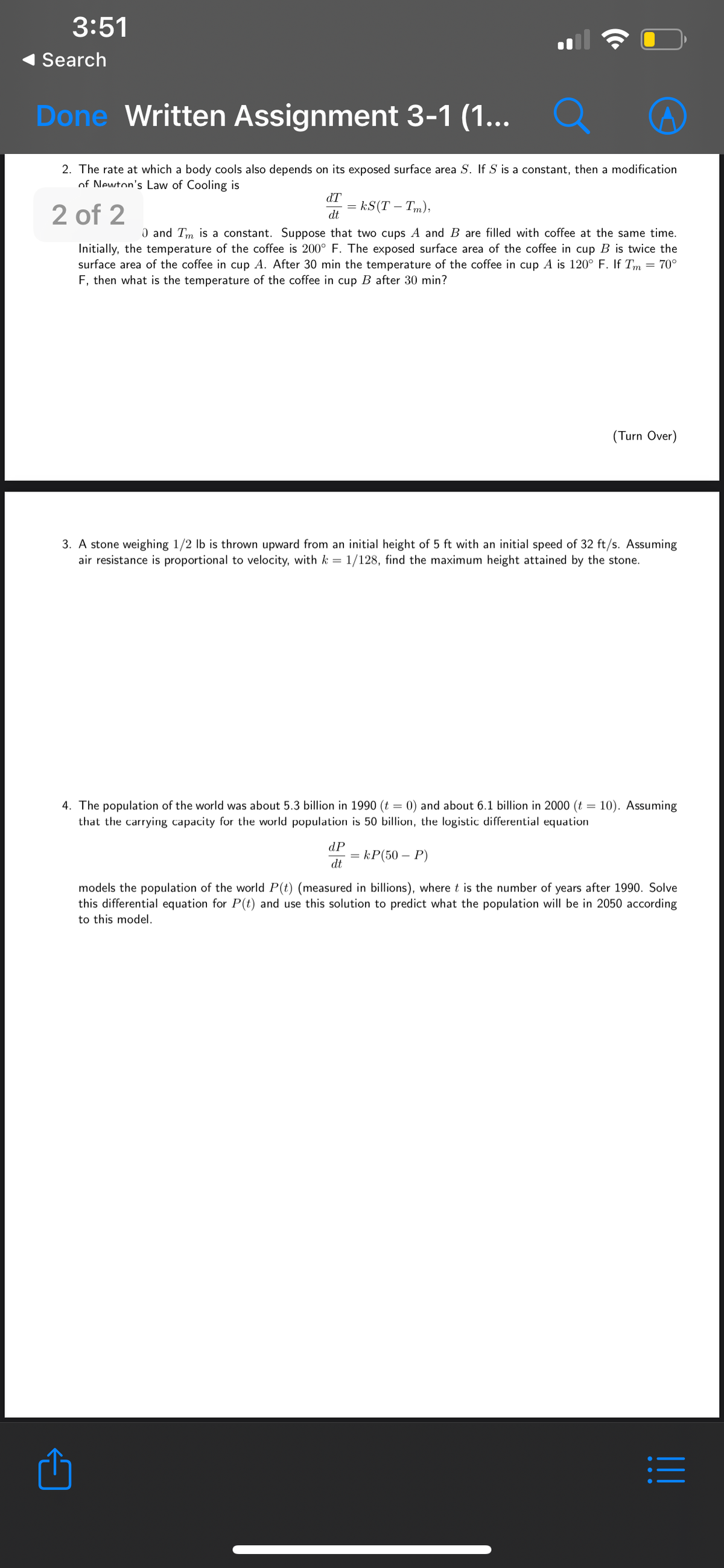 3:51
Search
Done Written Assignment 3-1 (1...
•..
2. The rate at which a body cools also depends on its exposed surface area S. If S is a constant, then a modification
of Newton's Law of Cooling is
dT
2 of 2
= kS(T – Tm),
dt
0 and Tm is a constant. Suppose that two cups A and B are filled with coffee at the same time.
Initially, the temperature of the coffee is 200° F. The exposed surface area of the coffee in cup B is twice the
surface area of the coffee in cup A. After 30 min the temperature of the coffee in cup A is 120° F. If Tm = 70°
F, then what is the temperature of the coffee in cup B after 30 min?
(Turn Over)
3. A stone weighing 1/2 lb is thrown upward from an initial height of 5 ft with an initial speed of 32 ft/s. ASsuming
air resistance is proportional to velocity, with k =
1/128, find the maximum height attained by the stone.
4. The population of the world was about 5.3 billion in 1990 (t = 0) and about 6.1 billion in 2000 (t = 10). Assuming
that the carrying capacity for the world population is 50 billion, the logistic differential equation
dP
= kP(50 – P)
dt
models the population of the world P(t) (measured in billions), where t is the number of years after 1990. Solve
this differential equation for P(t) and use this solution to predict what the population will be in 2050 according
to this model.
