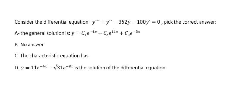 Consider the differential equation: y+y- 352y- 100y = 0, pick the correct answer:
A- the general solution is: y = Ce-4x + Czell* + Cze-8x
B- No answer
C- The characteristic equation has
D-y = 11e-4x – V31e-8* is the solution of the differential equation.
