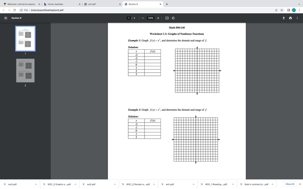 T Welcome | uPortal by Apereo
x b Home | bartleby
ws1.pdf
9 Section 8
+
O File | /Users/user/Desktop/ws3.pdf
Section 8
1 / 2
100%
+ | O O
-
Math 096/140
Worksheet 1.3: Graphs of Nonlinear Functions
Example 1: Graph f(x) = x², and determine the domain and range of f.
Solution:
f(x)
1
-3
-2
-1
1
2
3
2
Example 2: Graph f(x)= x', and determine the domain and range of f.
Solution:
f(x)
-2
-1
1
2
ws3.pdf
Ws1_3 Graphs o..pdf
ws2.pdf
WS1_2 Domain a..pdf
ws1.pdf
WS1_1 Reading..pdf
Kato's contract.d...pdf
Show All
II
