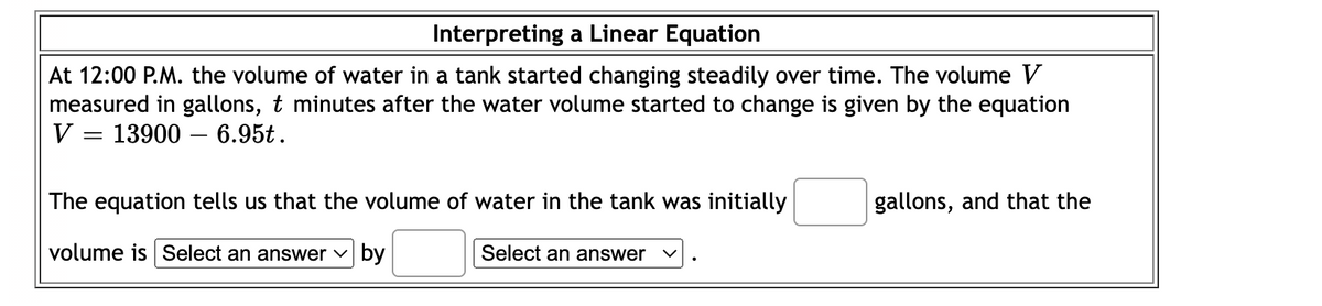 Interpreting a Linear Equation
At 12:00 P.M. the volume of water in a tank started changing steadily over time. The volume V
measured in gallons, t minutes after the water volume started to change is given by the equation
V = 13900 – 6.95t.
The equation tells us that the volume of water in the tank was initially
gallons, and that the
volume is Select an answer v by
Select an answer
