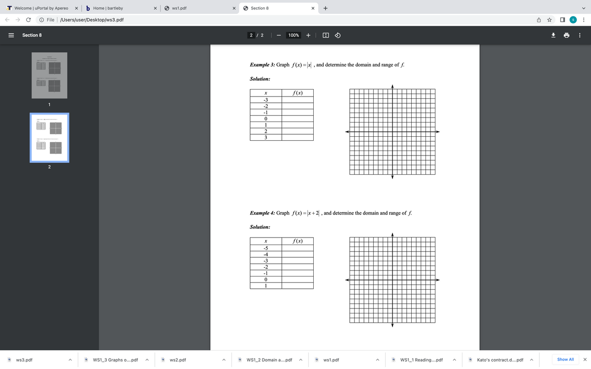 T Welcome | uPortal by Apereo
x b Home | bartleby
ws1.pdf
9 Section 8
+
O File | /Users/user/Desktop/ws3.pdf
Section 8
2 / 2
100%
+ | 0 $
Example 3: Graph f(x)= x , and determine the domain and range of f.
Solution:
f(x)
-3
1
-2
-1
1
2
3
2
Example 4: Graph f(x) = |x+2 , and determine the domain and range of f.
Solution:
f (x)
-5
-4
-3
-2
-1
1
ws3.pdf
Ws1_3 Graphs o..pdf
ws2.pdf
WS1_2 Domain a..pdf
ws1.pdf
WS1_1 Reading..pdf
Kato's contract.d...pdf
Show All
II
