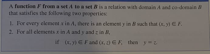A function F from a set A to a set B is a relation with domain A and co-domain B
that satisfies the following two properties:
1. For every element x in A, there is an element y in B such that (x, y) E F.
2. For all elements x in A and y and z in B,
if (x, y) E Fand (x, z) E F, then y = z.
