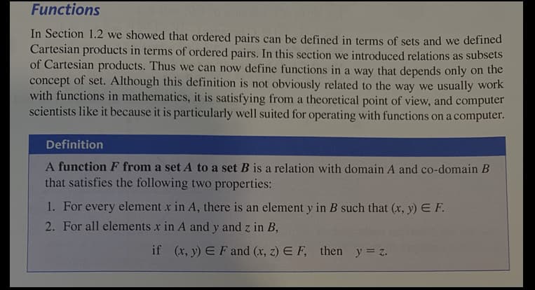 Functions
In Section 1.2 we showed that ordered pairs can be defined in terms of sets and we defined
Cartesian products in terms of ordered pairs. In this section we introduced relations as subsets
of Cartesian products. Thus we can now define functions in a way that depends only on the
concept of set. Although this definition is not obviously related to the way we usually work
with functions in mathematics, it is satisfying from a theoretical point of view, and computer
scientists like it because it is particularly well suited for operating with functions on a computer.
Definition
A function F from a set A to a set B is a relation with domain A and co-domain B
that satisfies the following two properties:
1. For every element x in A, there is an element y in B such that (x, y) E F.
2. For all elements x in A and y and z in B,
if (x, y) EFand (x, z) E F, then y = z.
