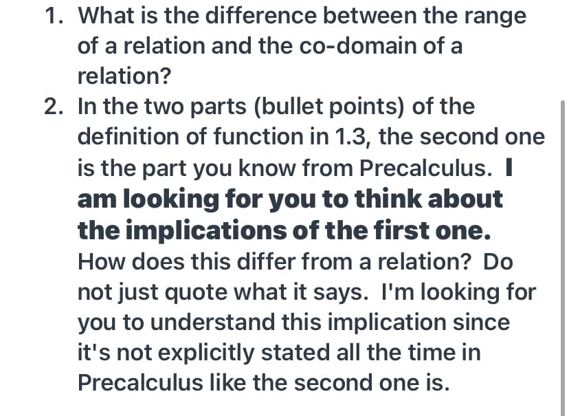 1. What is the difference between the range
of a relation and the co-domain of a
relation?
2. In the two parts (bullet points) of the
definition of function in 1.3, the second one
is the part you know from Precalculus. I
am looking for you to think about
the implications of the first one.
How does this differ from a relation? Do
not just quote what it says. I'm looking for
you to understand this implication since
it's not explicitly stated all the time in
Precalculus like the second one is.
