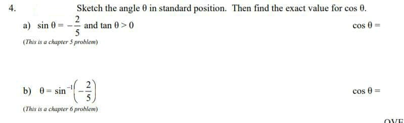 Sketch the angle 0 in standard position. Then find the exact value for cos 0.
2
and tan 0 >0
5
a) sin 0
cos 0
%3D
(This is a chapter 5 problem)
b) 0 = sin
cos 0
(This is a chapter 6 problem)
OVE
4.
