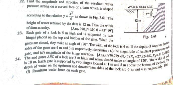 24. The end gates ABC of a lock are 8 m high and when closed make an angle of 120°. The width of kk
sides of the gates are 4 m and 3 m respectively, determine : (i) the magnitude of resultant pressure on enct
gates are closed, they make an angle of 120°. The width of the lock is 4 m. If the depths of water on the ro
pressure acting on a curved face of a dam which is shaped
() Resultant water force on cach gate.
depth of water on the upstream and downstream sides of the lock are 6 m and 4 m respectively. Find:
is 10 m. Each gate is supported by two hinges located at I m and 5 m above the bottom of the lock. The
gate, and (i) magnitude of the hinge reactions. [Ans. () 79.279 kN, (i) Ry=27.924 kN, R,- 51.3SAN
Find the magnitude and direction of the resultant water
WATER SURFACE
according to the relation y= as shown in Fig. 3.61. The
12 m
height of water retained by the dam is 12 m. Take the width
of dam as unity.
23. Each gate of a lock is 5 m high and is supported by two
hinges placed on the top and bottom of the gate. When the
(Ans. 970.74 kN, 0 = 43° 191
Fig. 3.61
