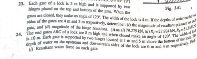 depth of water on the upstream and downstream sides of the lock are 6 m and 4 m respectively. Find:
is 10 m. Each gate is supported by two hinges located at I m and 5 m above the bottom of the lock. The
gate, and (i) magnitude of the hinge reactions. [Ans. () 79.279 kN, () R7=27.924 kN, R,- 51355&N
24. The end gates ABC of a lock are 8 m high and when closed make an angle of 120°. The width of lek
sides of the gates are 4 m and 3 m respectively, determine: () the magnitude of resultant pressure on cah
gates are closed, they make an angle of 120°. The width of the lock is 4 m. If the depths of water on the re
23. Each gate of a lock is 5 m high and is supported by two
hinges placed on the top and bottom of the gate. When the
() Resultant water force on cach gate.
Fig. 3.61
