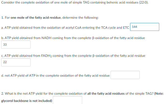 Consider the complete oxidation of one mole of simple TAG containing behenic acid residues (22:0).
1. For one mole of the fatty acid residue, determine the following:
a. ATP yield obtained from the oxidation of acetyl CoA entering the TCA cycle and ETC 144
b. ATP yield obtained from NADH coming from the complete ß-oxidation of the fatty acid residue
33
c. ATP yield obtained from FADH₂ coming from the complete ß-oxidation of the fatty acid residue
22
d. net ATP yield of ATP in the complete oxidation of the fatty acid residue
2. What is the net ATP yield for the complete oxidation of all the fatty acid residues of the simple TAG? (Note:
glycerol backbone is not included)