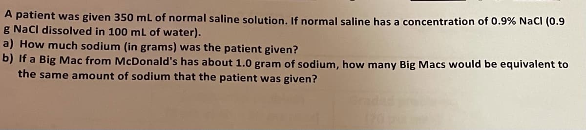 A patient was given 350 mL of normal saline solution. If normal saline has a concentration of 0.9% NacI (0.9
g Nacl dissolved in 100 mL of water).
a) How much sodium (in grams) was the patient given?
b) If a Big Mac from McDonald's has about 1.0 gram of sodium, how many Big Macs would be equivalent to
the same amount of sodium that the patient was given?
