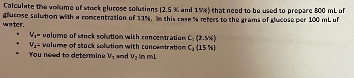 Calculate the volume of stock glucose solutions (2.5 % and 15%) that need to be used to prepare 800 mL of
glucose solution with a concentration of 13%. In this case % refers to the grams of glucose per 100 mL of
water.
V1= volume of stock solution with concentration C (2.5%)
V2= volume of stock solution with concentration C2 (15 %)
You need to determine V, and V2 in mL
