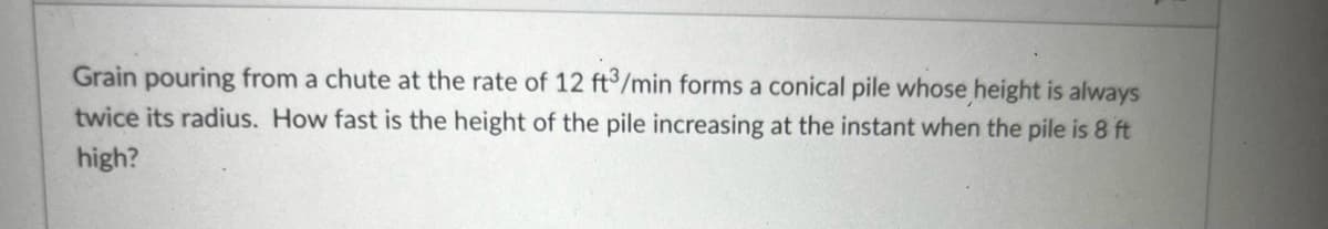 Grain pouring from a chute at the rate of 12 ft3/min forms a conical pile whose height is always
twice its radius. How fast is the height of the pile increasing at the instant when the pile is 8 ft
high?