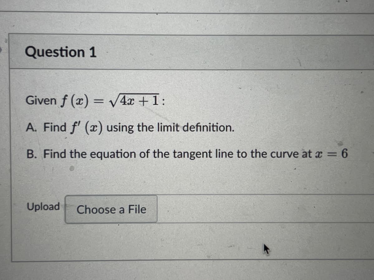 Question 1
Given f(x)=√4x + 1:
A. Find f'(x) using the limit definition.
B. Find the equation of the tangent line to the curve at x = 6
Upload Choose a File