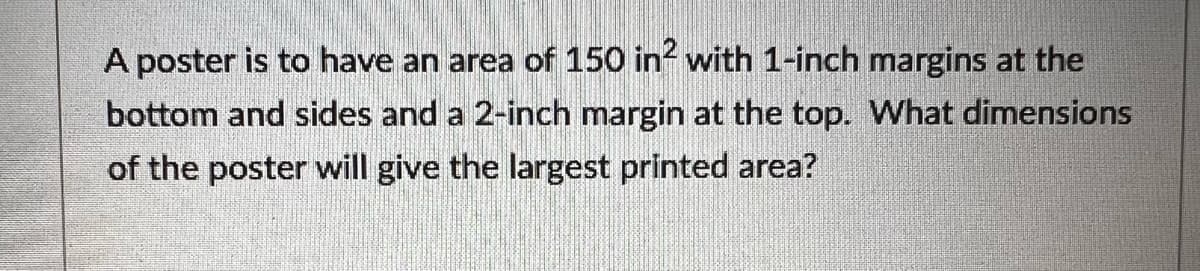 A poster is to have an area of 150 in² with 1-inch margins at the
bottom and sides and a 2-inch margin at the top. What dimensions
of the poster will give the largest printed area?