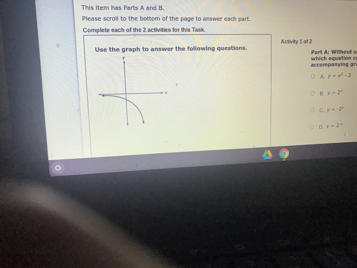 This item has Parts A and B.
Please scroll to the bottom of the page to answer each part.
Complete each of the 2 activities for this Task.
Activity 1 of 2
Use the graph to answer the following questions.
Part A: Without u
which equation co
accompanying gra
O A. y x2 - 2
O B. y = 2X
O C. y = -2X
O D. y = 2x
