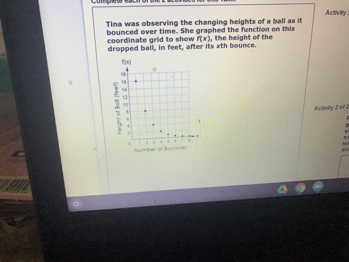 Activity 1
Tina was observing the changing heights of a ball as it
bounced over time. She graphed the function on this
coordinate grid to show f(x), the height of the
dropped ball, in feet, after its xth bounce.
f(x)
18
16
14
12
10
Activity 2 of 2
1 2 3 45 6 7 8
Number of Bounces
ex
SC
Height of Ball (feet)
