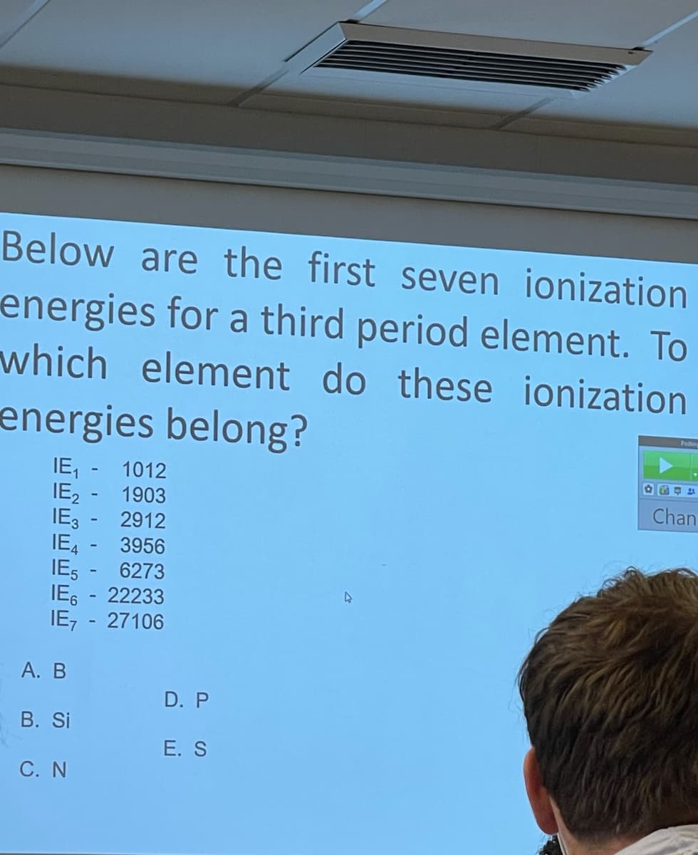 Below are the first seven ionization
energies for a third period element. To
which element do these ionization
energies belong?
IE, - 1012
IE, - 1903
IE, - 2912
IE, - 3956
IES - 6273
IE, - 22233
IE, - 27106
Chan
А. В
D. P
B. Si
E. S
C. N
