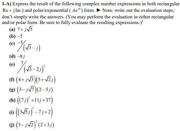 1-A) Express the result of the following complex number expressions in both rectangular
Re + j Im ) and polar/exponential (Ae) form. Note: write out the evaluation steps;
don't simply write the answers. (You may perform the evaluation in either rectangular
and/or polar form. Be sure to fully evaluate the resulting expressions.)*
(a) 7+ j√5
(b)-5
27 / (√3-1)
(c)
(d) -8 j
(e)
7/(√5-25)
(1) (4+ j√3)(5+ √2j)
(g) (3-j√√7)(2-5j)
(h) ((7j)² +11j+37)
(((3-√5))*-7/+2)
(i) (3-j√2)(2+3j)