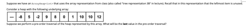 Suppose we have an ArrayHeap<int> that uses the array representation from class (also called "tree representation 38" in lecture). Recall that in this representation that the leftmost item is unused.
Consider a heap with the following underlying array.
-8 5 -2 9 8 01 10 10 12
Suppose we perform a pre-order traversal of the heap represented by this array. What will be the last value in the pre-order traversal?
