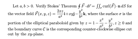Let a, b > 0. Verify Stokes' Theorem f F-di = Sf, curl(F) -n dS for
2xz
the vector field F(x, y, 2)
Fi+ryj-k, where the surface o is the
a?
b2
portion of the elliptical paraboloid given by z = 1-
the boundary curve C is the corresponding counter-clockwise ellipse cut
out by the ry-plane.
:2 0 and
a2
62
