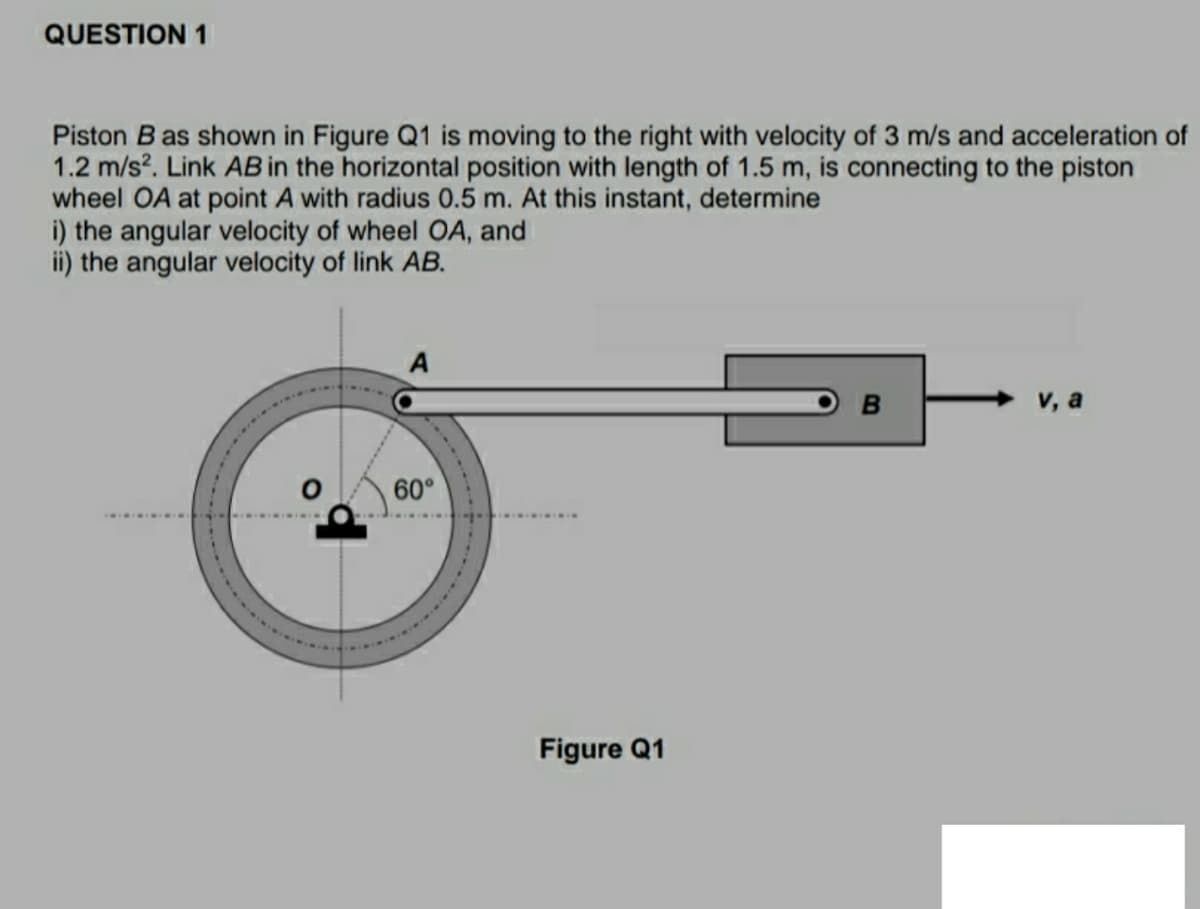 QUESTION 1
Piston B as shown in Figure Q1 is moving to the right with velocity of 3 m/s and acceleration of
1.2 m/s?. Link AB in the horizontal position with length of 1.5 m, is connecting to the piston
wheel OA at point A with radius 0.5 m. At this instant, determine
i) the angular velocity of wheel OA, and
ii) the angular velocity of link AB.
A
B
V, a
60°
Figure Q1
