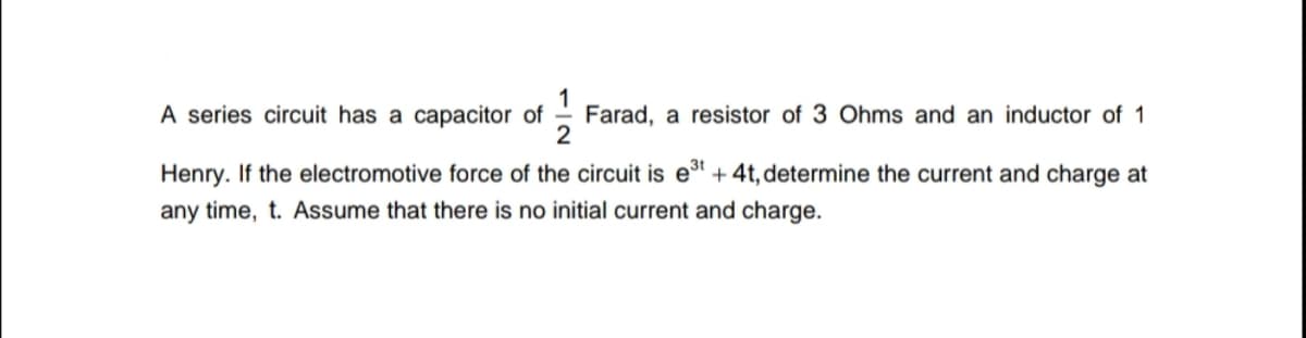 A series circuit has a capacitor of
Farad, a resistor of 3 Ohms and an inductor of 1
Henry. If the electromotive force of the circuit is et + 4t, determine the current and charge at
any time, t. Assume that there is no initial current and charge.
