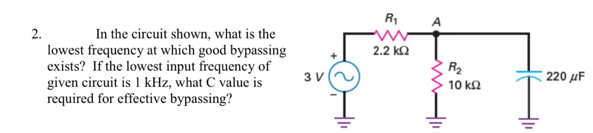 R1
A
In the circuit shown, what is the
lowest frequency at which good bypassing
exists? If the lowest input frequency of
given circuit is 1 kHz, what C value is
required for effective bypassing?
2.
2.2 k2
R2
3 V
220 µF
10 k2
