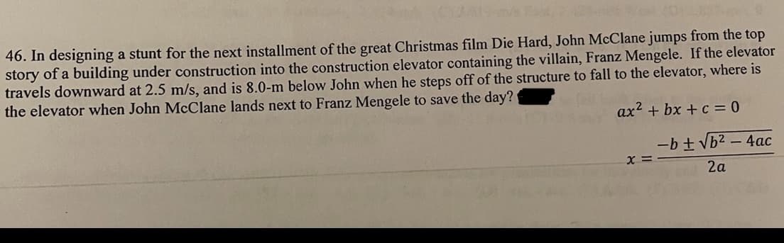 46. In designing a stunt for the next installment of the great Christmas film Die Hard, John McClane jumps from the top
story of a building under construction into the construction elevator containing the villain, Franz Mengele. If the elevator
travels downward at 2.5 m/s, and is 8.0-m below John when he steps off of the structure to fall to the elevator, where is
the elevator when John McClane lands next to Franz Mengele to save the day?
ax² + bx+c = 0
x =
-b ± √b² - 4ac
2a