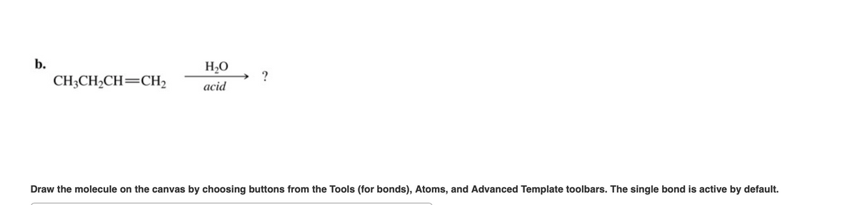 b.
H,O
CH3CH2CH=CH2
acid
Draw the molecule on the canvas by choosing buttons from the Tools (for bonds), Atoms, and Advanced Template toolbars. The single bond is active by default.
