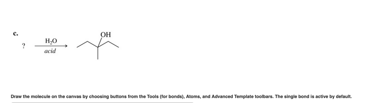 с.
ОН
H,O
acid
Draw the molecule on the canvas by choosing buttons from the Tools (for bonds), Atoms, and Advanced Template toolbars. The single bond is active by default.
