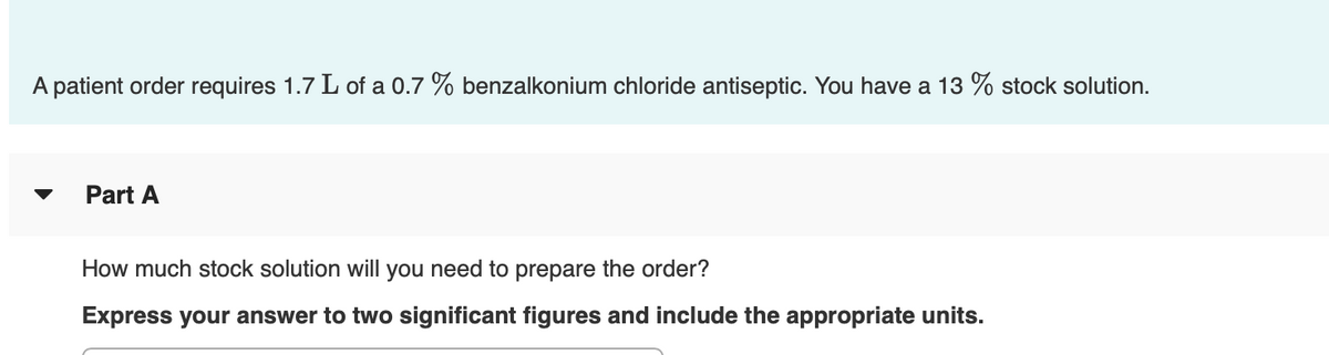A patient order requires 1.7 L of a 0.7 % benzalkonium chloride antiseptic. You have a 13 % stock solution.
▼
Part A
How much stock solution will you need to prepare the order?
Express your answer to two significant figures and include the appropriate units.

