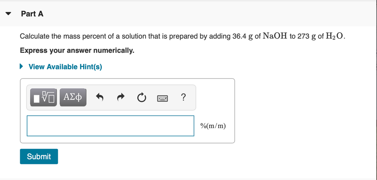 Part A
Calculate the mass percent of a solution that is prepared by adding 36.4 g of NaOH to 273 g of H2O.
Express your answer numerically.
• View Available Hint(s)
ΠΥΠ ΑΣφ
?
%(m/m)
Submit
