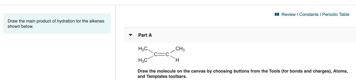 I Review I Constants I Periodic Table
Draw the main product of hydration for the alkenes
shown below.
Part A
H3C.
.CH3
H3C
H.
Draw the molecule on the canvas by choosing buttons from the Tools (for bonds and charges), Atoms,
and Templates toolbars.
