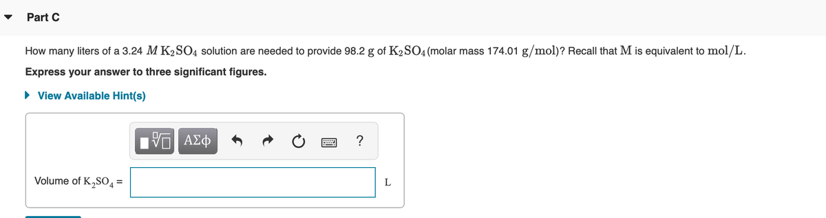 Part C
How many liters of a 3.24 M K2SO4 solution are needed to provide 98.2 g of K2SO4 (molar mass 174.01 g/mol)? Recall that M is equivalent to mol/L.
Express your answer to three significant figures.
• View Available Hint(s)
Volume of K,S04 =
L
