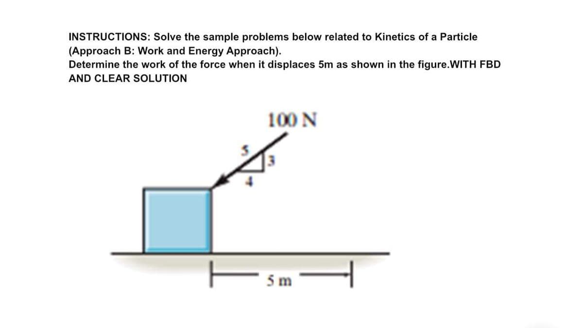INSTRUCTIONS: Solve the sample problems below related to Kinetics of a Particle
(Approach B: Work and Energy Approach).
Determine the work of the force when it displaces 5m as shown in the figure.WITH FBD
AND CLEAR SOLUTION
100 N
5 m
