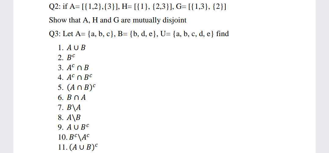 Q2: if A= [{1,2},{3}], H= [{1}, {2,3}], G= [{1,3}, {2}]
Show that A, H and G are mutually disjoint
Q3: Let A= {a, b, c}, B= {b, d, e}, U= {a, b, c, d, e} find
1. AU B
2. ВС
3. АС ПВ
4. АС П ВС
5. (Аn B)C
6. ВПА
7. B\A
8. A\B
9. AU BC
10. Bº\A°
11. (A U B)°

