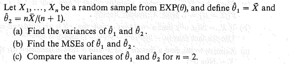 Let X₁,..., X, be a random sample from EXP(0), and define 8₁ = X and
Ô₂ = nẴ/(n + 1).
2
Mark
(a) Find the variances of ₁ and ₂.
2
(b) Find the MSEs of Ô₁ and ĝ₂.
(b) Fin
1
(c) Compare the variances of , and Ô₂ for n = 2.
