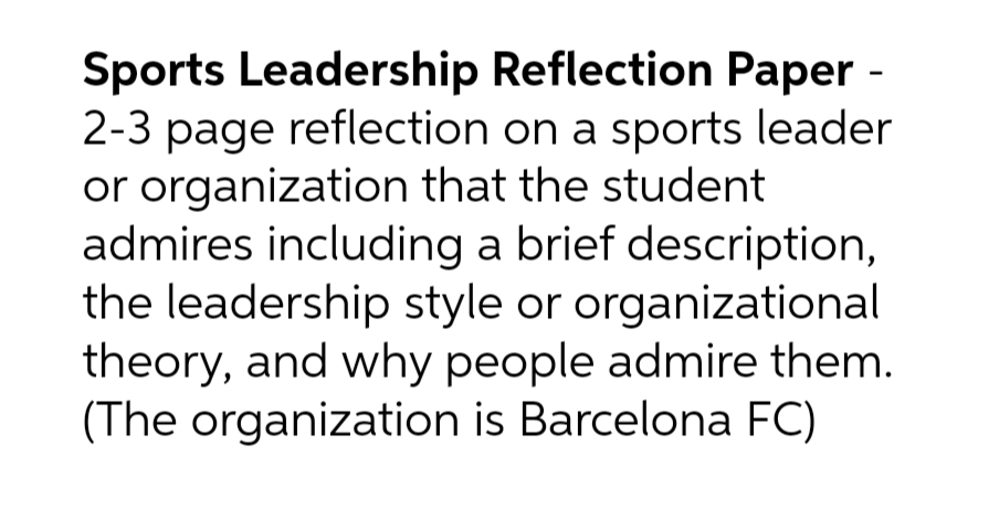 Sports Leadership Reflection Paper -
2-3 page reflection on a sports leader
or organization that the student
admires including a brief description,
the leadership style or organizational
theory, and why people admire them.
(The organization is Barcelona FC)
